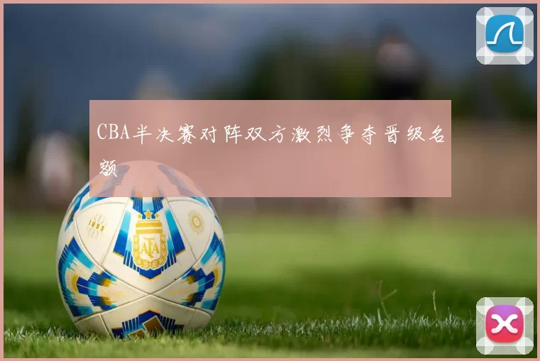 CBA半决赛对阵双方激烈争夺晋级名额