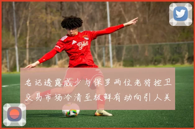 名记透露威少与保罗两位老将控卫交易市场冷清至极鲜有动向引人关注