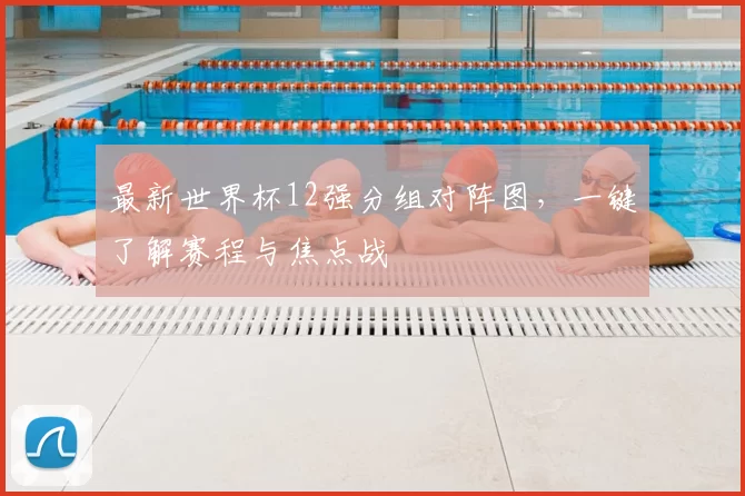 最新世界杯12强分组对阵图，一键了解赛程与焦点战