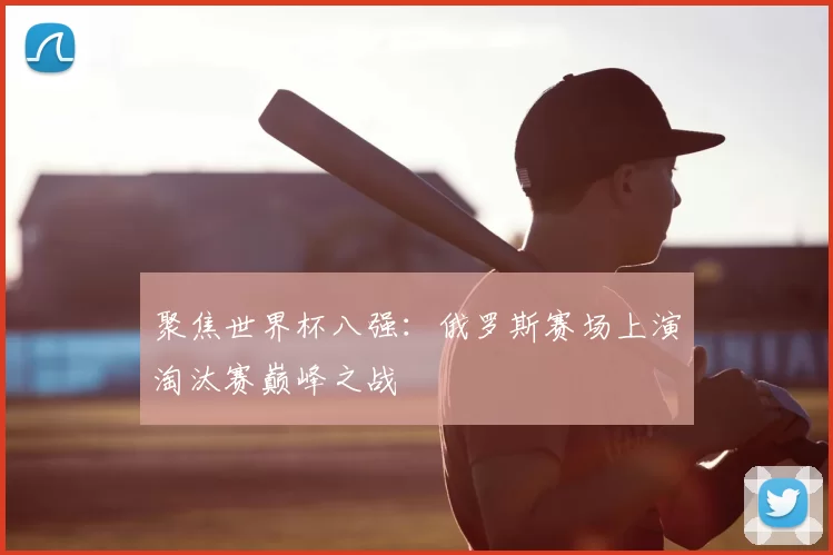 聚焦世界杯八强：俄罗斯赛场上演淘汰赛巅峰之战