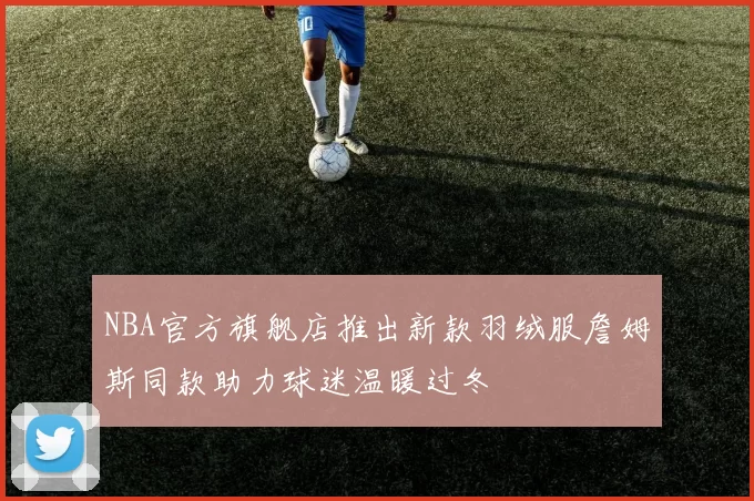 NBA官方旗舰店推出新款羽绒服詹姆斯同款助力球迷温暖过冬