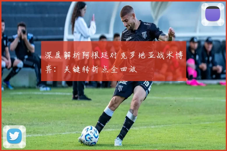 深度解析阿根廷对克罗地亚战术博弈：关键转折点全回放