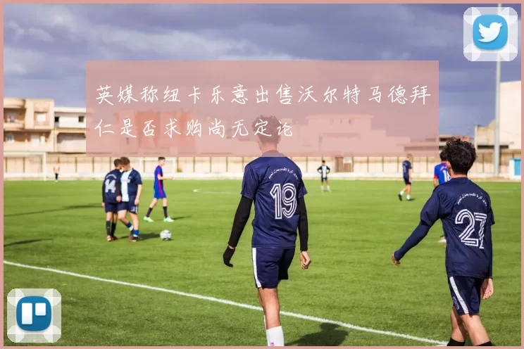 英媒称纽卡乐意出售沃尔特马德拜仁是否求购尚无定论