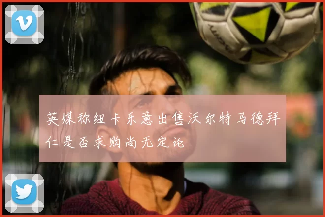 英媒称纽卡乐意出售沃尔特马德拜仁是否求购尚无定论