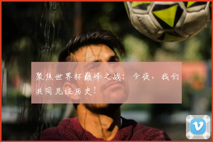 聚焦世界杯巅峰之战:今夜,我们共同见证历史!