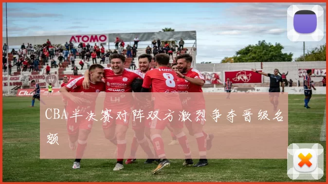 CBA半决赛对阵双方激烈争夺晋级名额