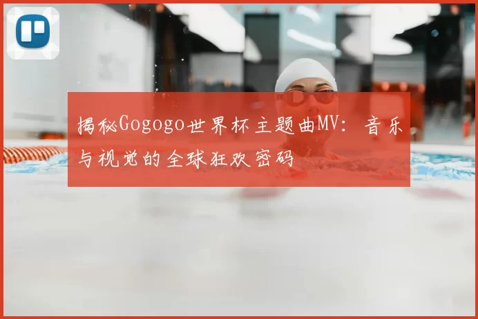 揭秘Gogogo世界杯主题曲MV：音乐与视觉的全球狂欢密码
