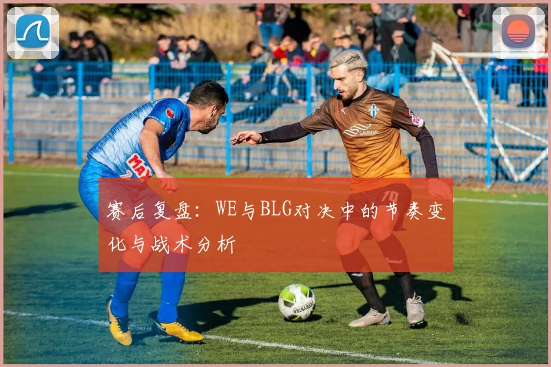 赛后复盘:WE与BLG对决中的节奏变化与战术分析