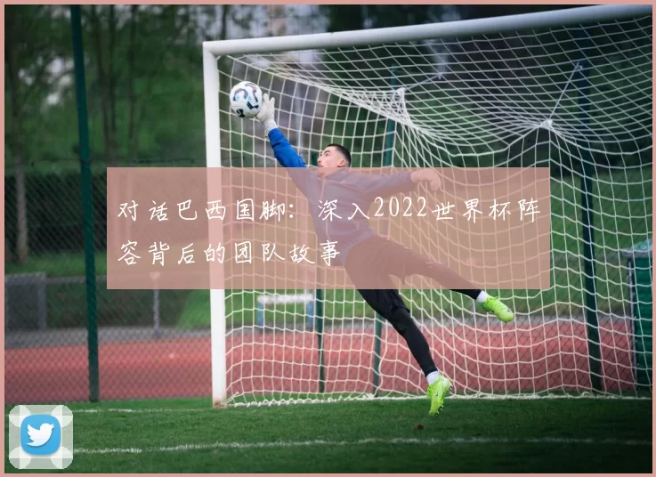 对话巴西国脚：深入2022世界杯阵容背后的团队故事