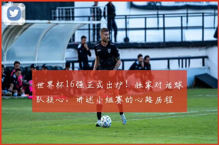 世界杯16强正式出炉！独家对话球队核心，讲述小组赛的心路历程