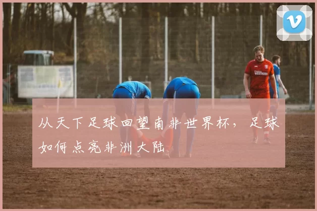 从天下足球回望南非世界杯，足球如何点亮非洲大陆