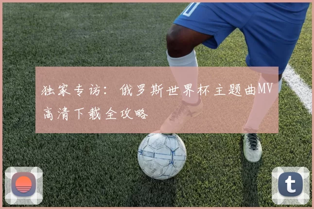 独家专访：俄罗斯世界杯主题曲MV高清下载全攻略
