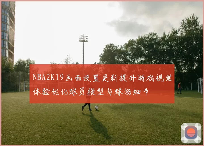 NBA2K19画面设置更新提升游戏视觉体验优化球员模型与球场细节