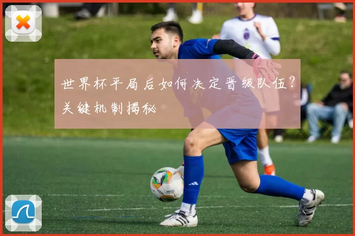 世界杯平局后如何决定晋级队伍？关键机制揭秘