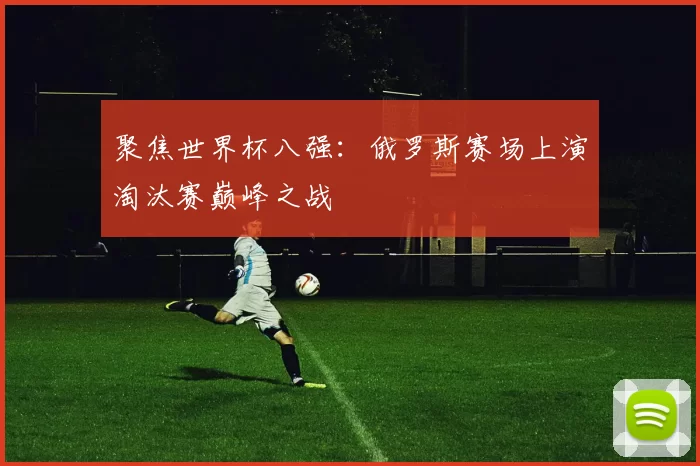 聚焦世界杯八强：俄罗斯赛场上演淘汰赛巅峰之战