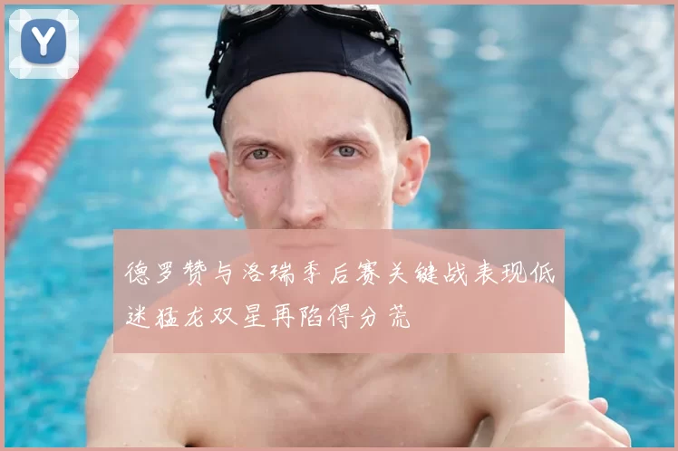 德罗赞与洛瑞季后赛关键战表现低迷猛龙双星再陷得分荒