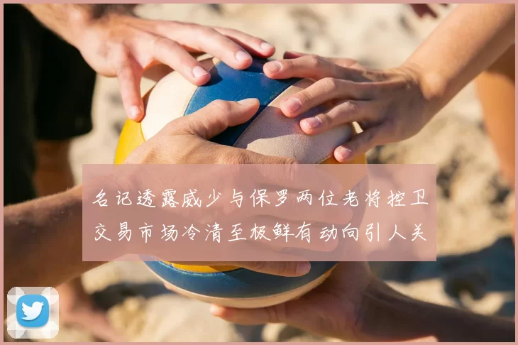 名记透露威少与保罗两位老将控卫交易市场冷清至极鲜有动向引人关注