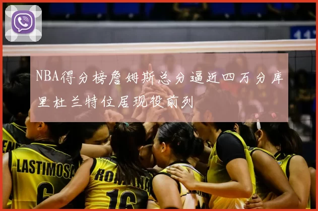 NBA得分榜詹姆斯总分逼近四万分库里杜兰特位居现役前列