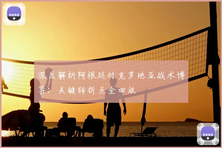 深度解析阿根廷对克罗地亚战术博弈：关键转折点全回放