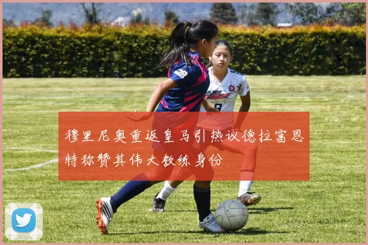 穆里尼奥重返皇马引热议德拉富恩特称赞其伟大教练身份