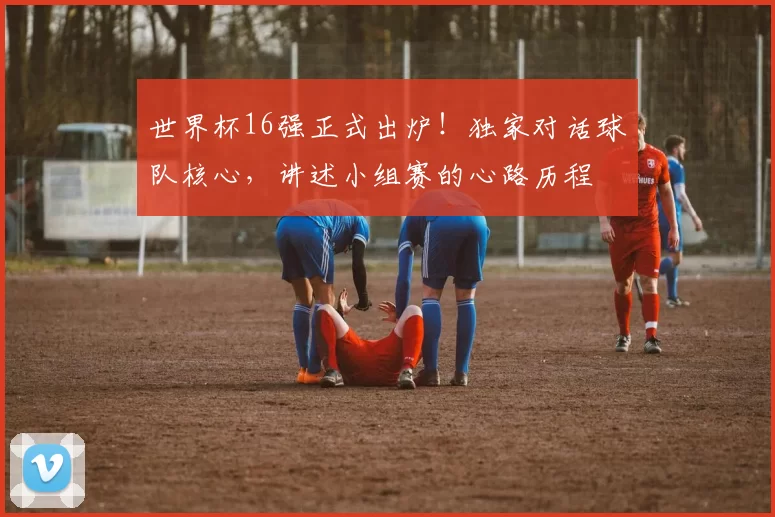 世界杯16强正式出炉！独家对话球队核心，讲述小组赛的心路历程