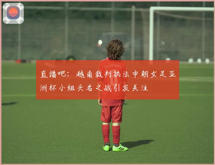 直播吧:越南裁判执法中朝女足亚洲杯小组头名之战引发关注