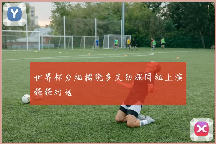 世界杯分组揭晓多支劲旅同组上演强强对话