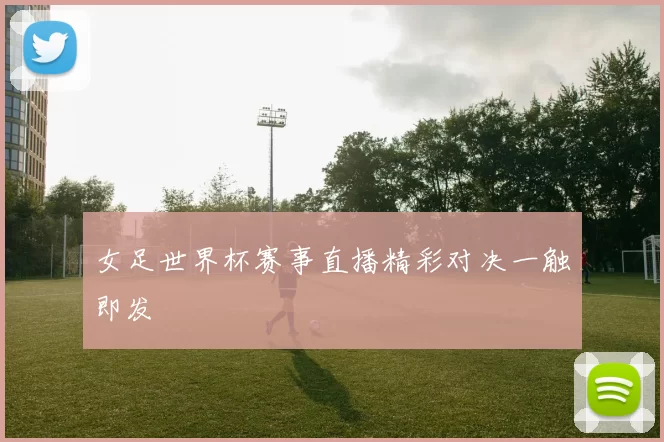 女足世界杯赛事直播精彩对决一触即发