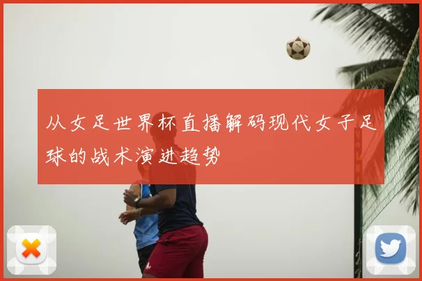 从女足世界杯直播解码现代女子足球的战术演进趋势