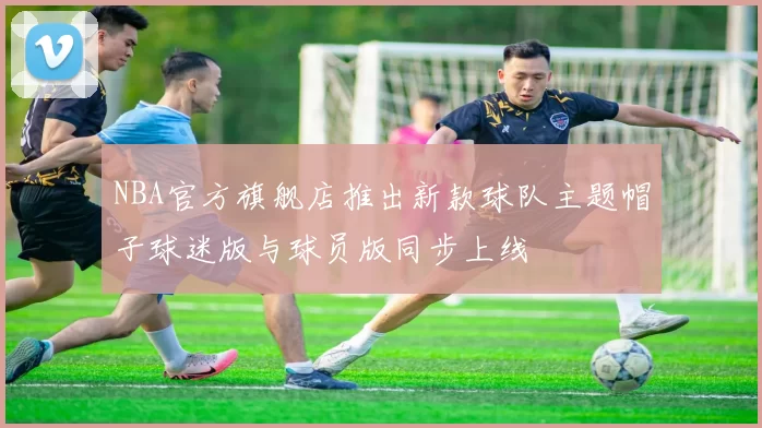 NBA官方旗舰店推出新款球队主题帽子球迷版与球员版同步上线