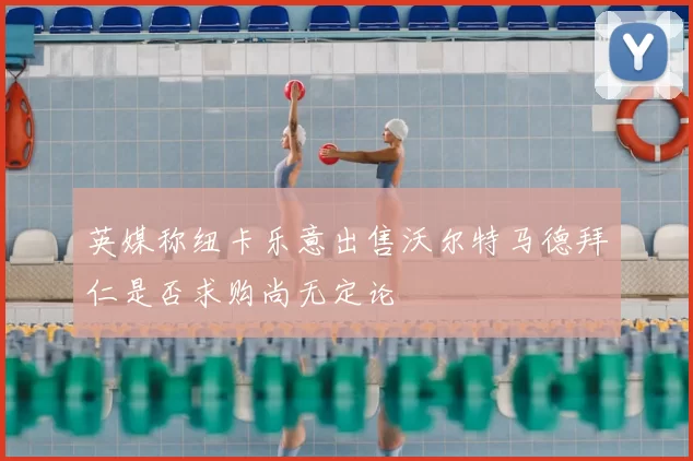 英媒称纽卡乐意出售沃尔特马德拜仁是否求购尚无定论