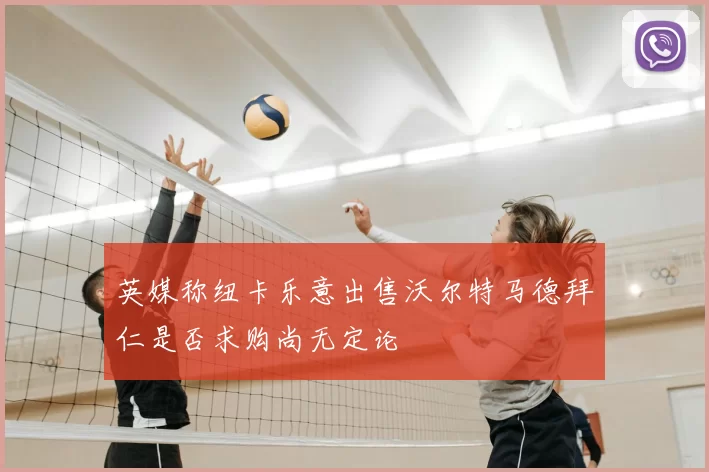 英媒称纽卡乐意出售沃尔特马德拜仁是否求购尚无定论