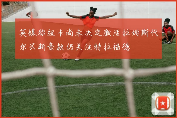 英媒称纽卡尚未决定激活拉姆斯代尔买断条款仍关注特拉福德