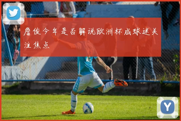 詹俊今年是否解说欧洲杯成球迷关注焦点