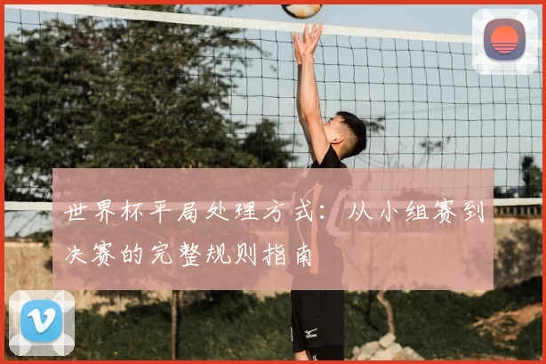 世界杯平局处理方式：从小组赛到决赛的完整规则指南