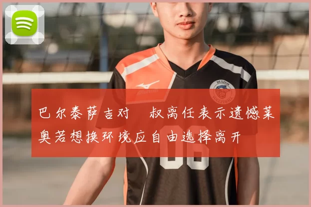 巴尔泰萨吉对囧叔离任表示遗憾莱奥若想换环境应自由选择离开