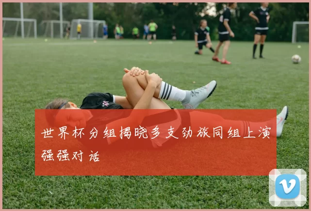世界杯分组揭晓多支劲旅同组上演强强对话