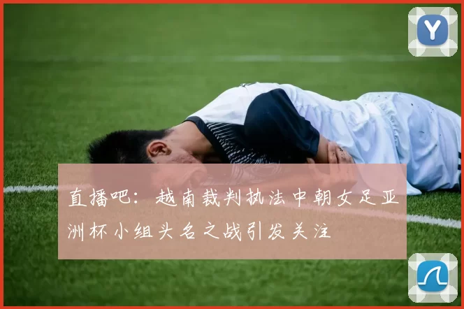 直播吧：越南裁判执法中朝女足亚洲杯小组头名之战引发关注