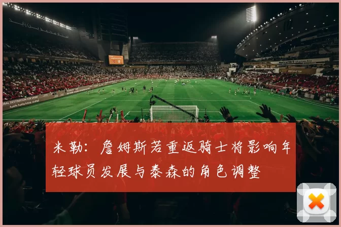 米勒：詹姆斯若重返骑士将影响年轻球员发展与泰森的角色调整