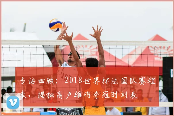 专访回顾：2018世界杯法国队赛程表，揭秘高卢雄鸡夺冠时刻表