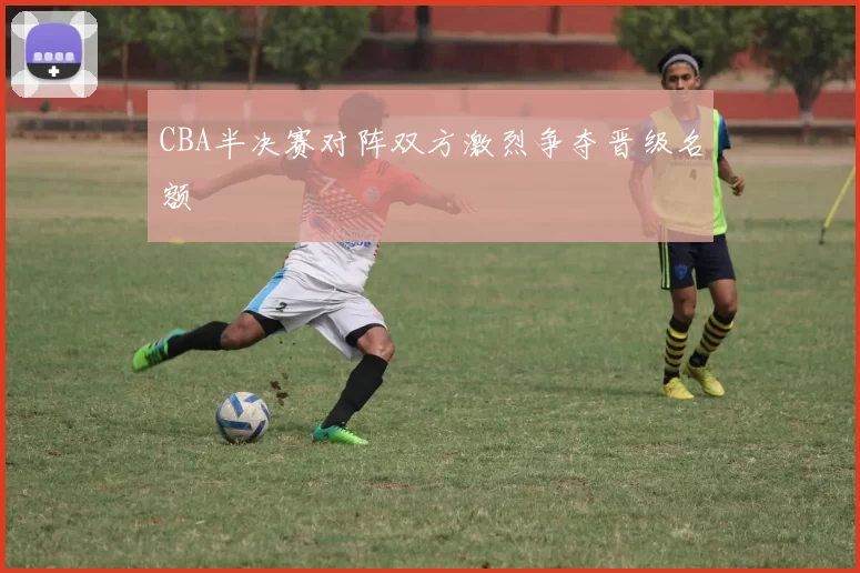 CBA半决赛对阵双方激烈争夺晋级名额