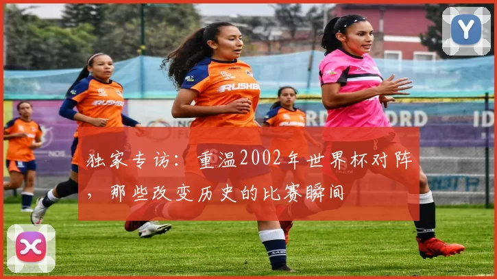 独家专访：重温2002年世界杯对阵，那些改变历史的比赛瞬间