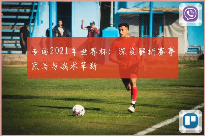 专访2021年世界杯：深度解析赛事黑马与战术革新