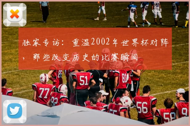 独家专访：重温2002年世界杯对阵，那些改变历史的比赛瞬间
