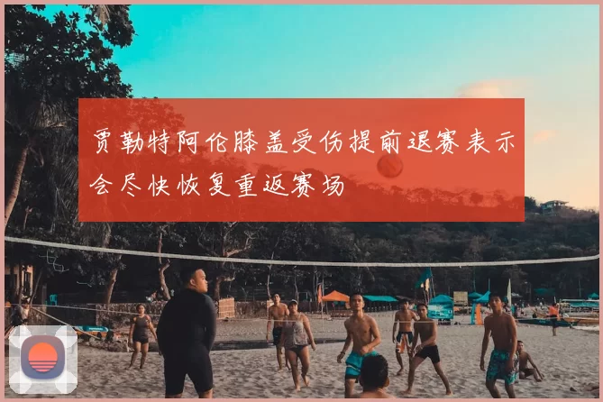 贾勒特阿伦膝盖受伤提前退赛表示会尽快恢复重返赛场