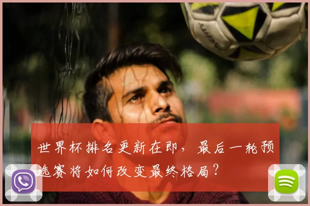 世界杯排名更新在即，最后一轮预选赛将如何改变最终格局？