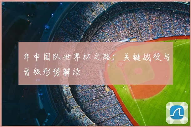 年中国队世界杯之路：关键战役与晋级形势解读