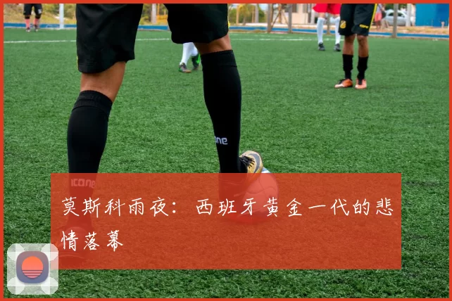 莫斯科雨夜：西班牙黄金一代的悲情落幕