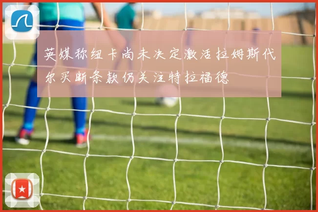 英媒称纽卡尚未决定激活拉姆斯代尔买断条款仍关注特拉福德