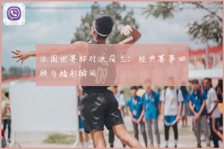 法国世界杯对决荷兰：经典赛事回顾与精彩瞬间